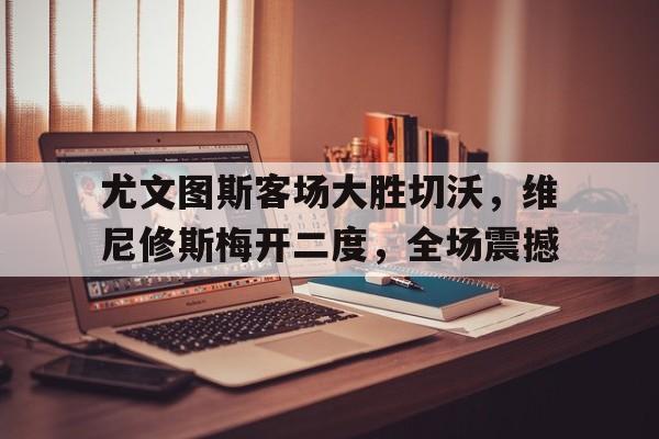 尤文图斯客场大胜切沃，维尼修斯梅开二度，全场震撼